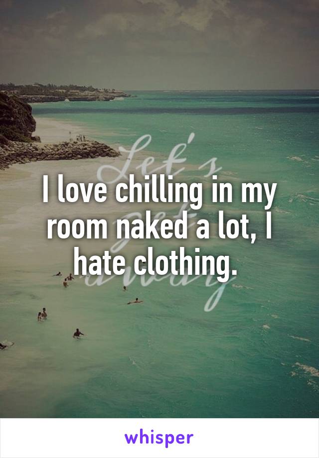 I love chilling in my room naked a lot, I hate clothing. 