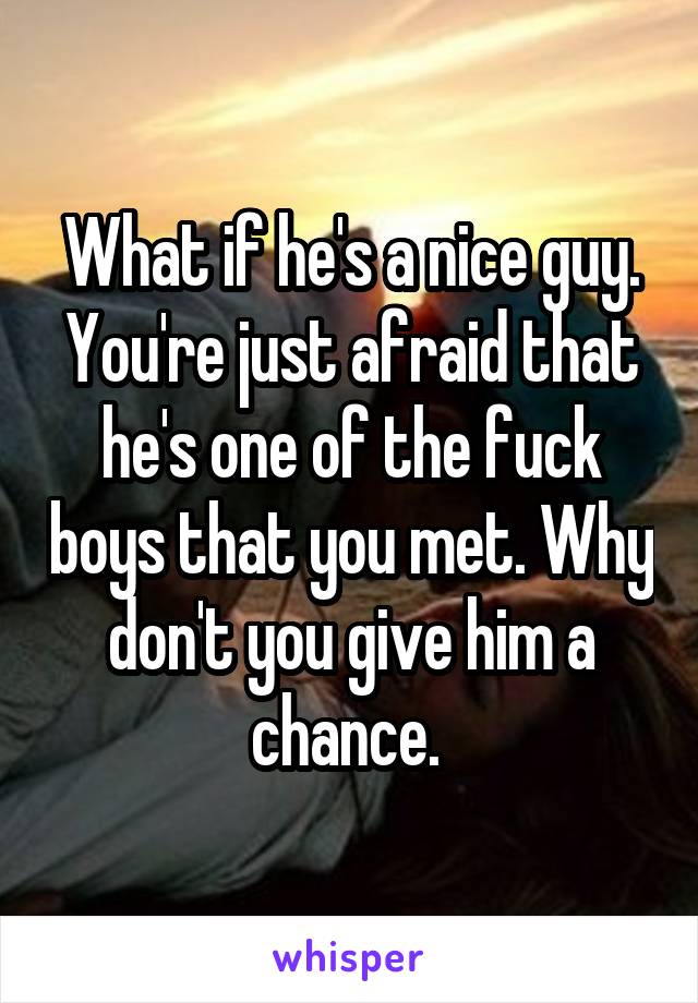 What if he's a nice guy. You're just afraid that he's one of the fuck boys that you met. Why don't you give him a chance. 