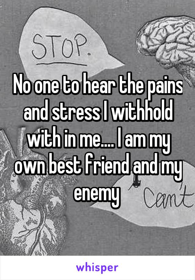 No one to hear the pains and stress I withhold with in me.... I am my own best friend and my enemy 