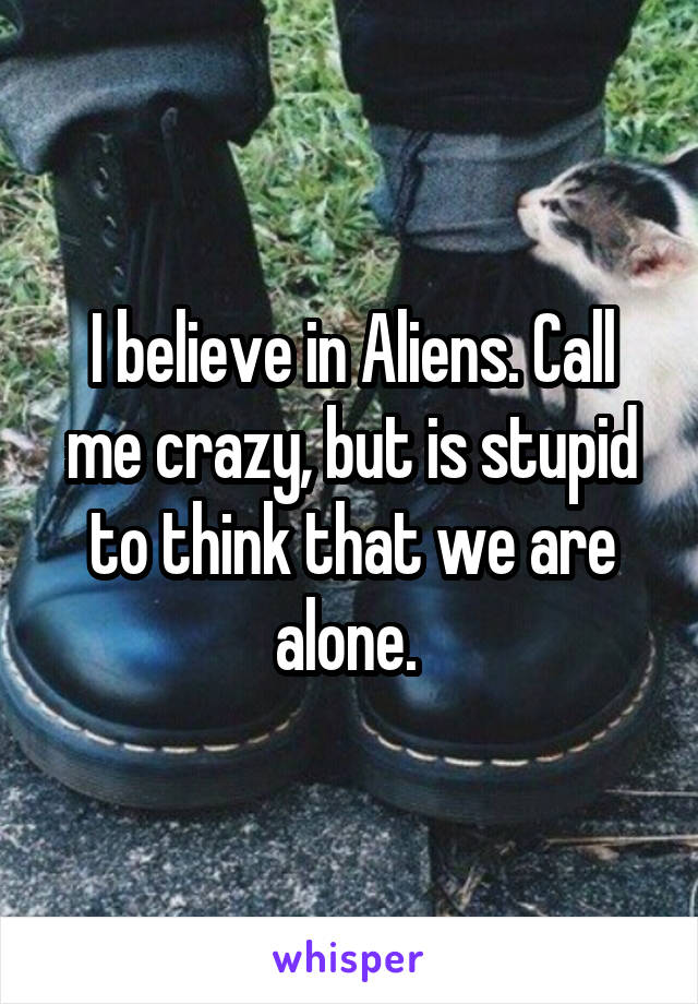 I believe in Aliens. Call me crazy, but is stupid to think that we are alone. 