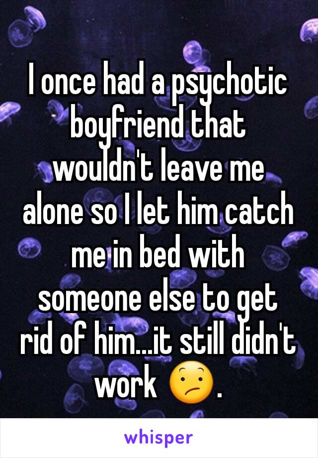 I once had a psychotic boyfriend that wouldn't leave me alone so I let him catch me in bed with someone else to get rid of him...it still didn't work 😕.