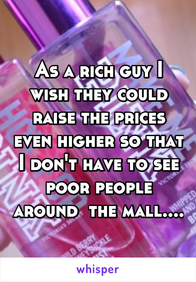 As a rich guy I wish they could raise the prices even higher so that I don't have to see poor people around  the mall....