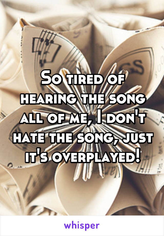 So tired of hearing the song all of me, I don't hate the song, just it's overplayed!