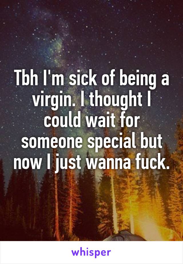 Tbh I'm sick of being a virgin. I thought I could wait for someone special but now I just wanna fuck. 