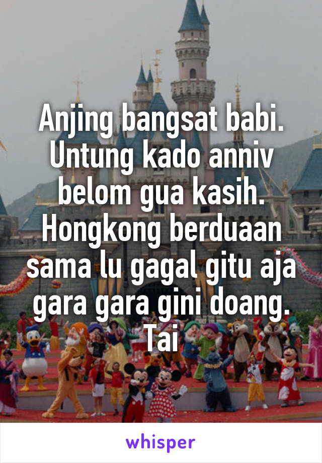 Anjing bangsat babi.
Untung kado anniv belom gua kasih. Hongkong berduaan sama lu gagal gitu aja gara gara gini doang. Tai