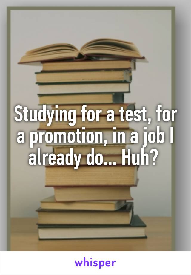 Studying for a test, for a promotion, in a job I already do... Huh? 