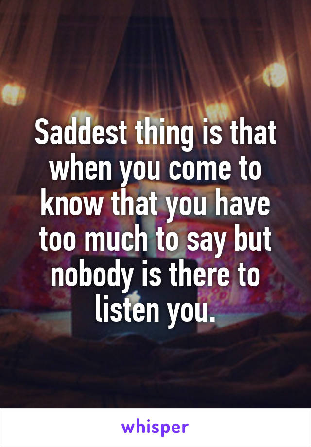 Saddest thing is that when you come to know that you have too much to say but nobody is there to listen you.