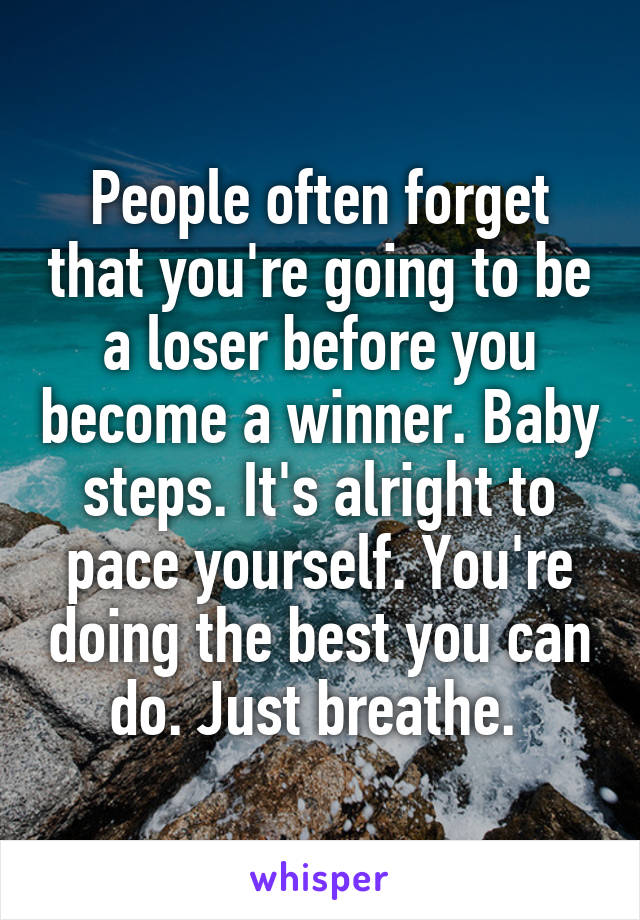 People often forget that you're going to be a loser before you become a winner. Baby steps. It's alright to pace yourself. You're doing the best you can do. Just breathe. 