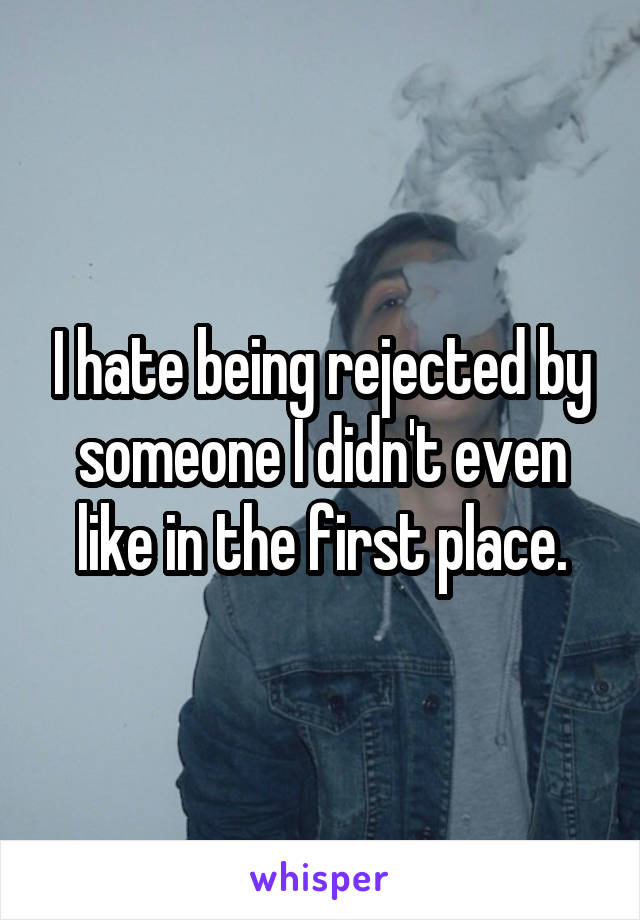 I hate being rejected by someone I didn't even like in the first place.