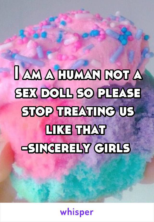 I am a human not a sex doll so please stop treating us like that 
-sincerely girls 