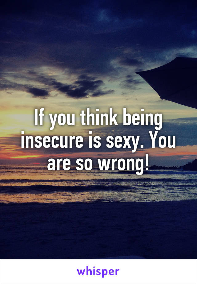 If you think being insecure is sexy. You are so wrong!