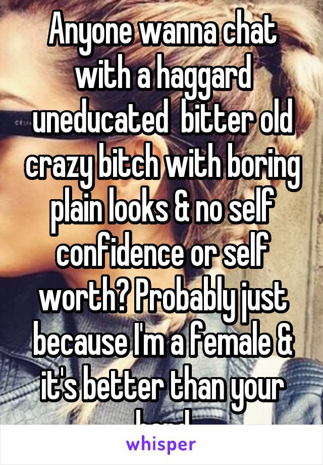 Anyone wanna chat with a haggard uneducated  bitter old crazy bitch with boring plain looks & no self confidence or self worth? Probably just because I'm a female & it's better than your hand