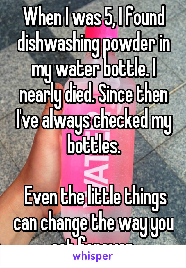 When I was 5, I found dishwashing powder in my water bottle. I nearly died. Since then I've always checked my bottles.

 Even the little things can change the way you act forever.