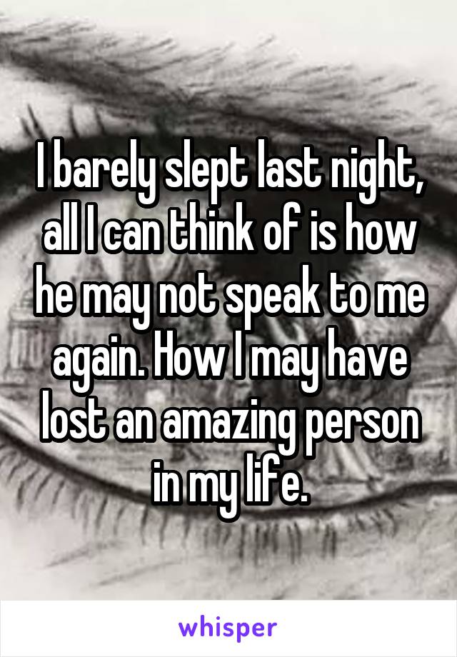 I barely slept last night, all I can think of is how he may not speak to me again. How I may have lost an amazing person in my life.