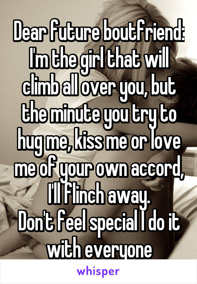 Dear future boutfriend: I'm the girl that will climb all over you, but the minute you try to hug me, kiss me or love me of your own accord, I'll flinch away.
Don't feel special I do it with everyone