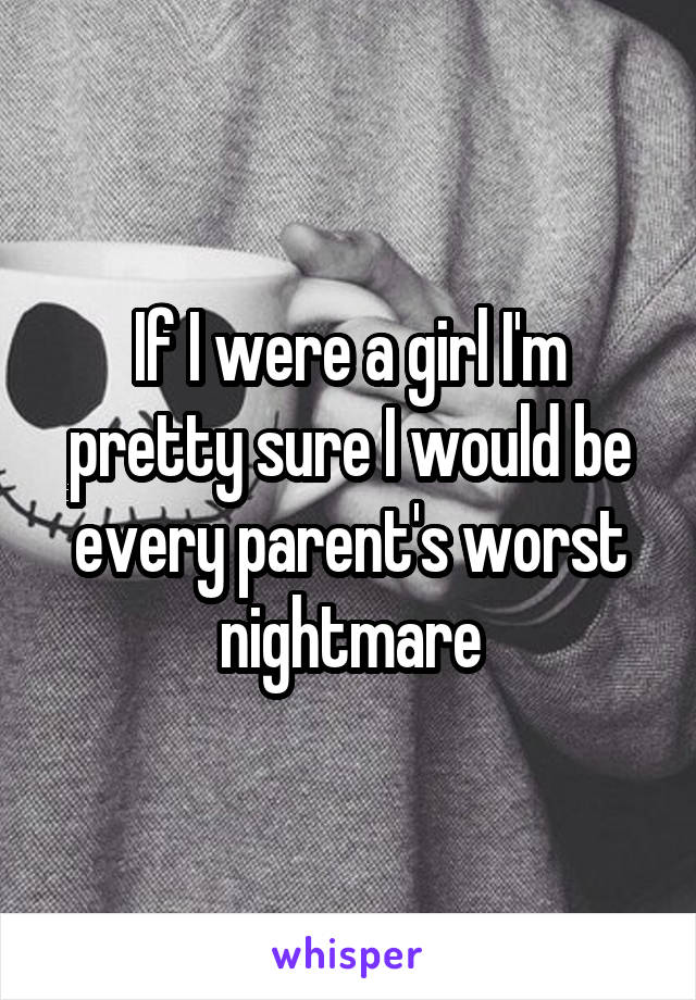 If I were a girl I'm pretty sure I would be every parent's worst nightmare