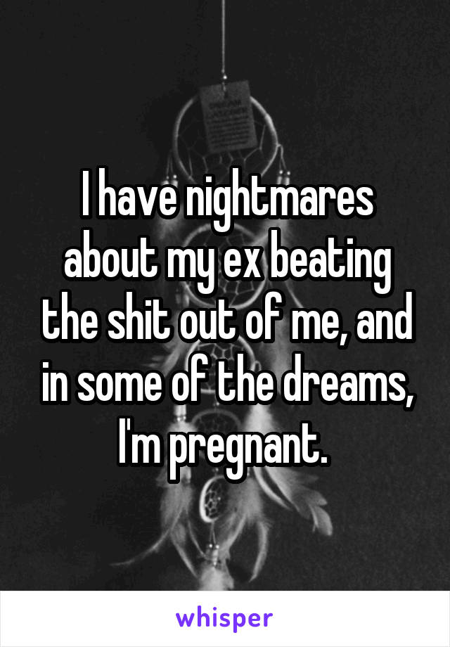 I have nightmares about my ex beating the shit out of me, and in some of the dreams, I'm pregnant. 