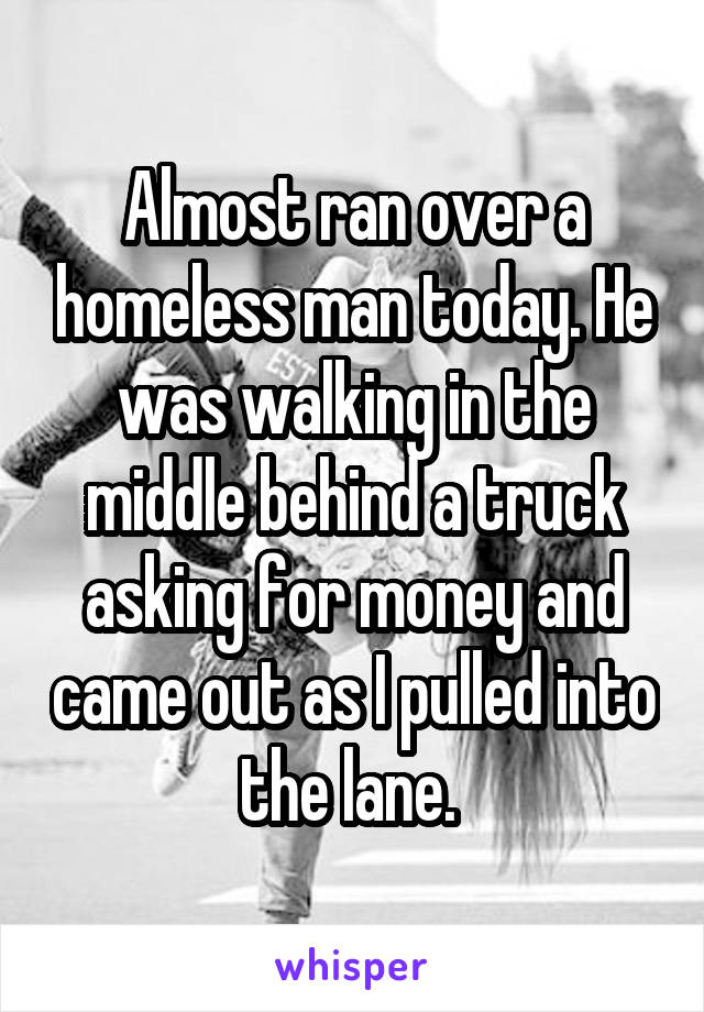 Almost ran over a homeless man today. He was walking in the middle behind a truck asking for money and came out as I pulled into the lane. 