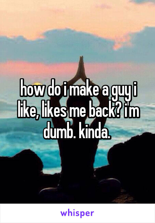 how do i make a guy i like, likes me back? i'm dumb. kinda. 