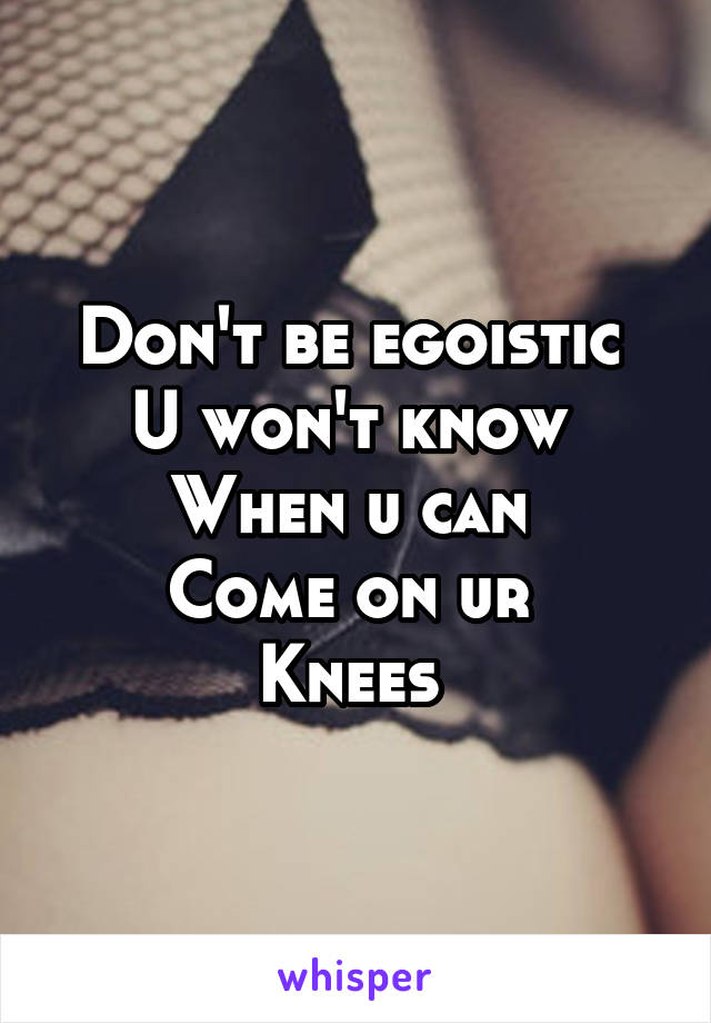 Don't be egoistic 
U won't know 
When u can 
Come on ur 
Knees 