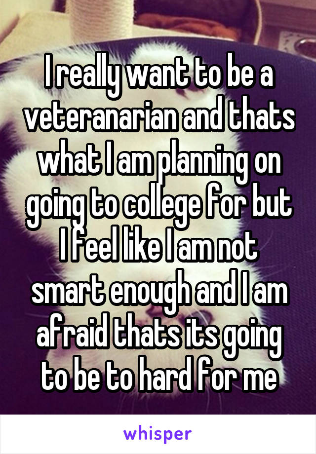 I really want to be a veteranarian and thats what I am planning on going to college for but I feel like I am not smart enough and I am afraid thats its going to be to hard for me