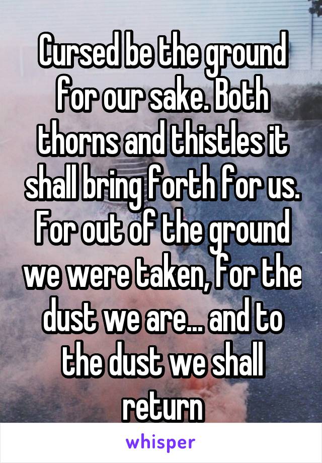 Cursed be the ground for our sake. Both thorns and thistles it shall bring forth for us. For out of the ground we were taken, for the dust we are... and to the dust we shall return