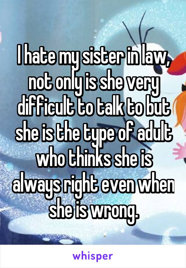 I hate my sister in law, not only is she very difficult to talk to but she is the type of adult who thinks she is always right even when she is wrong.