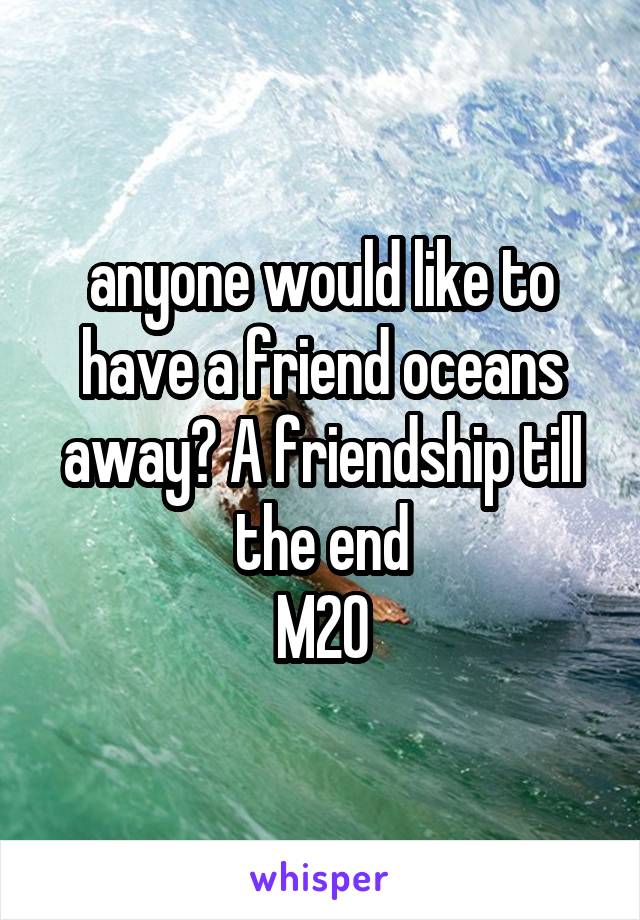 anyone would like to have a friend oceans away? A friendship till the end
M20