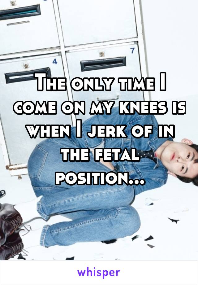 The only time I come on my knees is when I jerk of in the fetal position...
