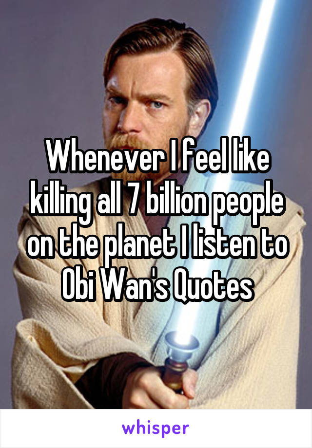 Whenever I feel like killing all 7 billion people on the planet I listen to Obi Wan's Quotes