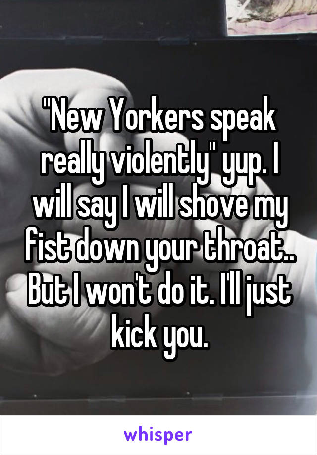 "New Yorkers speak really violently" yup. I will say I will shove my fist down your throat.. But I won't do it. I'll just kick you.