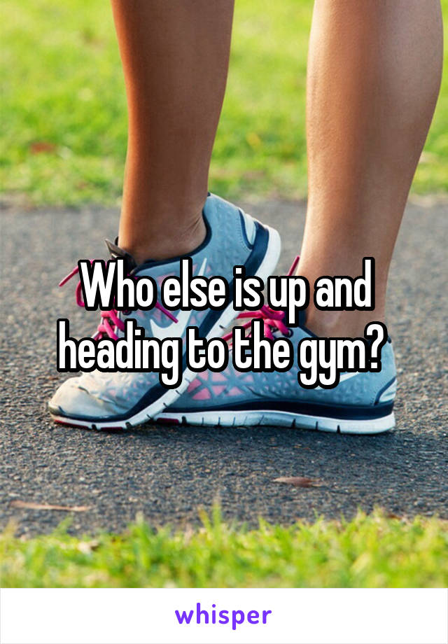 Who else is up and heading to the gym? 