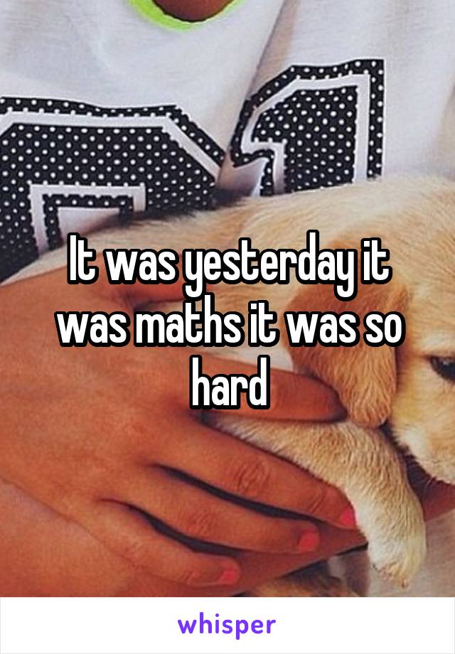 It was yesterday it was maths it was so hard