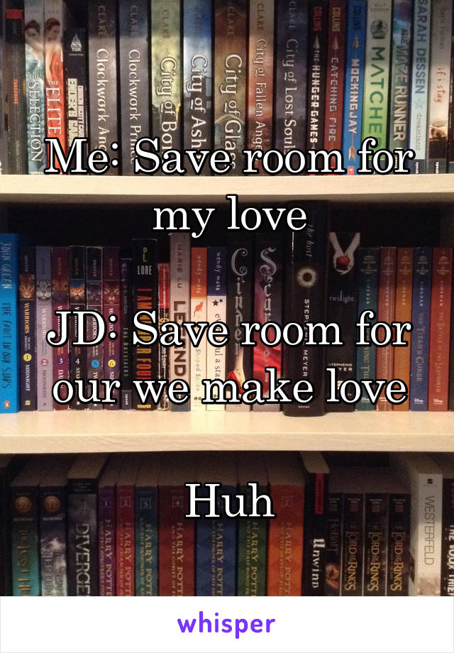 Me: Save room for my love

JD: Save room for our we make love

Huh