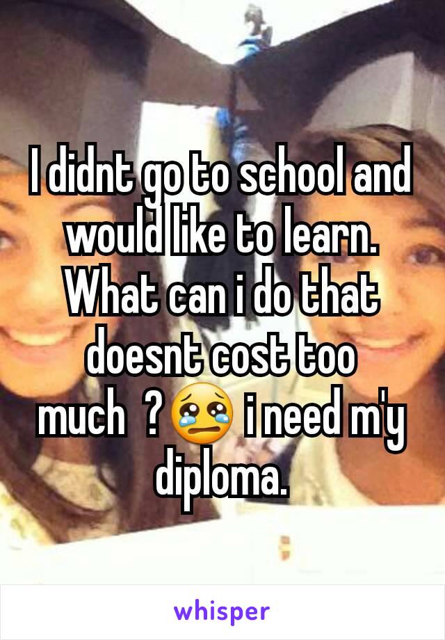 I didnt go to school and would like to learn. What can i do that doesnt cost too much  ?😢 i need m'y diploma.