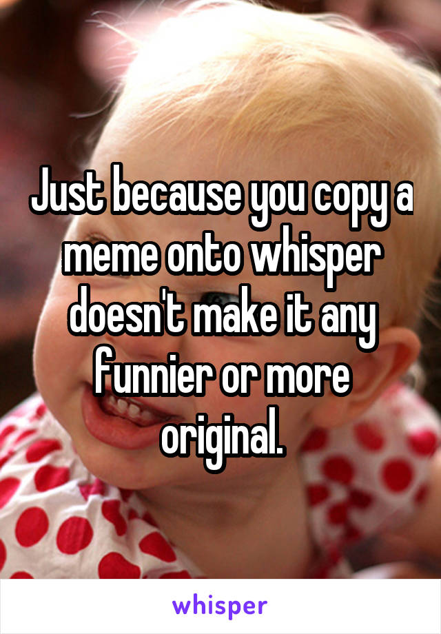 Just because you copy a meme onto whisper doesn't make it any funnier or more original.