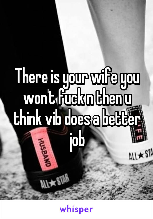 There is your wife you won't fuck n then u think vib does a better job