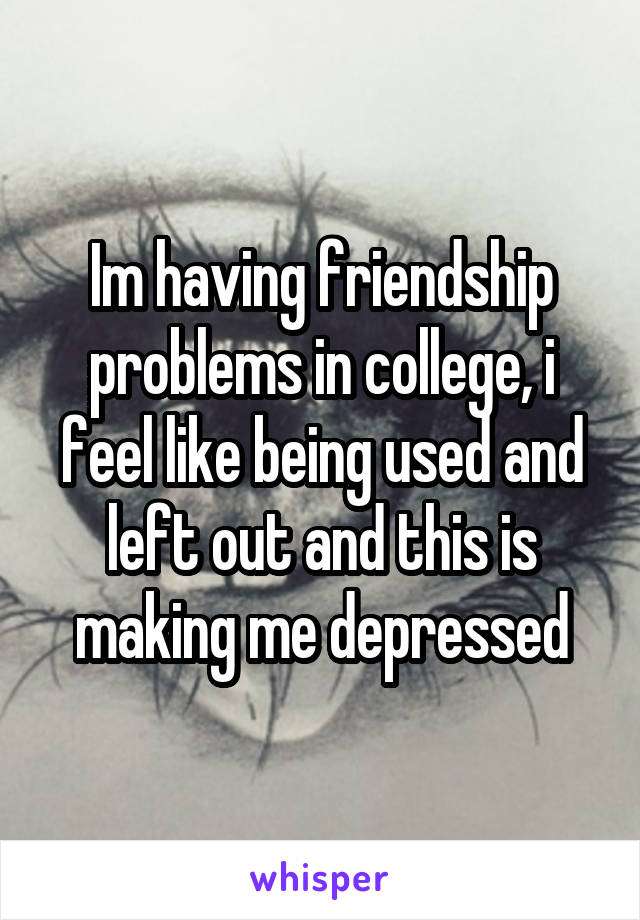 Im having friendship problems in college, i feel like being used and left out and this is making me depressed