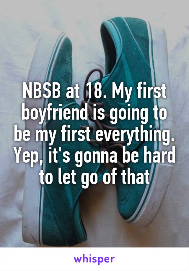 NBSB at 18. My first boyfriend is going to be my first everything. Yep, it's gonna be hard to let go of that