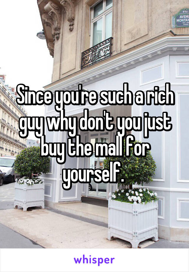 Since you're such a rich guy why don't you just buy the mall for yourself. 