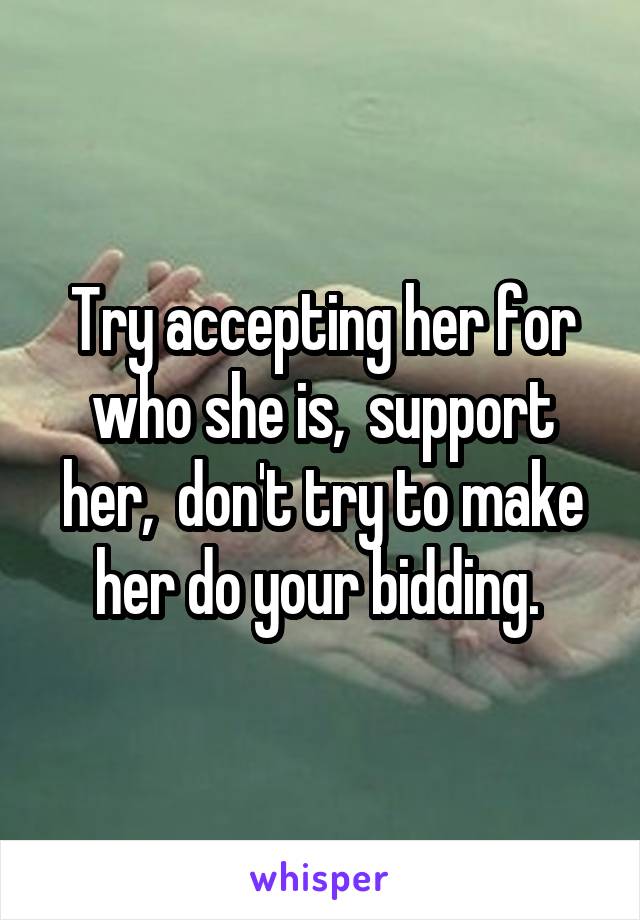 Try accepting her for who she is,  support her,  don't try to make her do your bidding. 