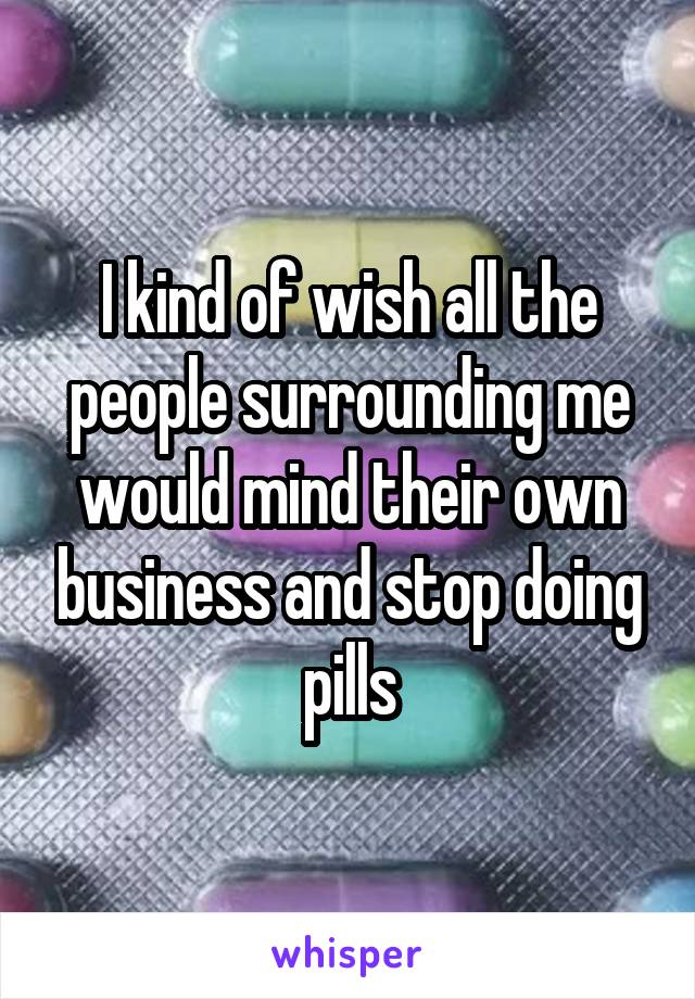 I kind of wish all the people surrounding me would mind their own business and stop doing pills