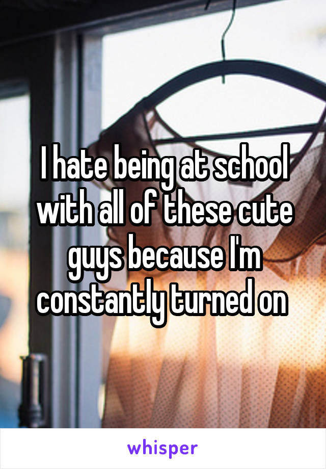 I hate being at school with all of these cute guys because I'm constantly turned on 