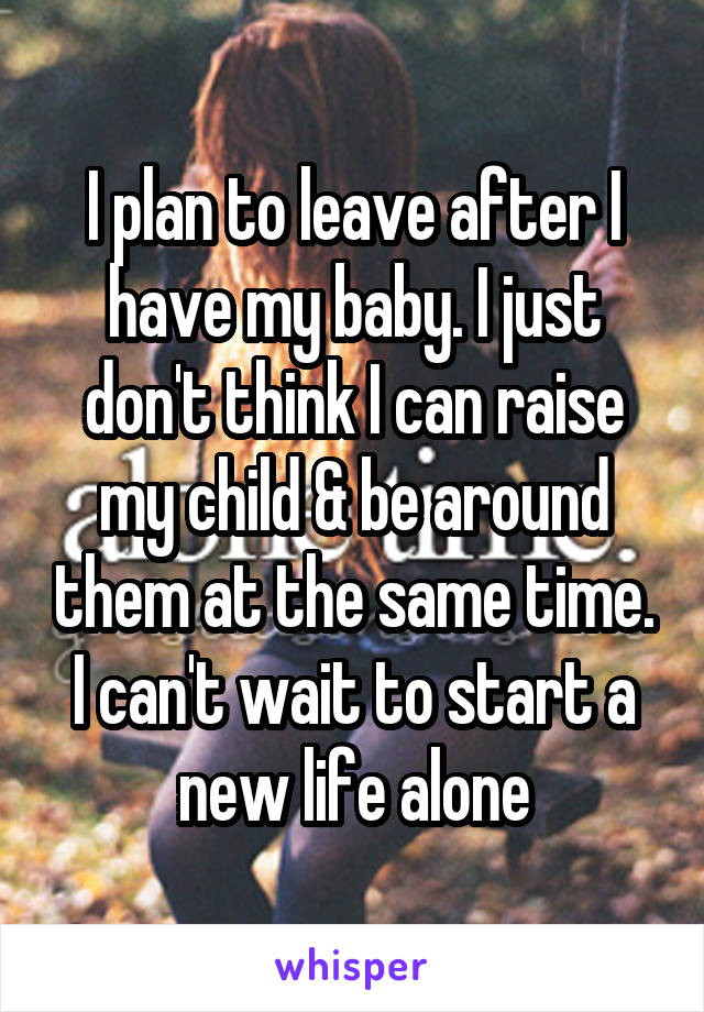 I plan to leave after I have my baby. I just don't think I can raise my child & be around them at the same time. I can't wait to start a new life alone