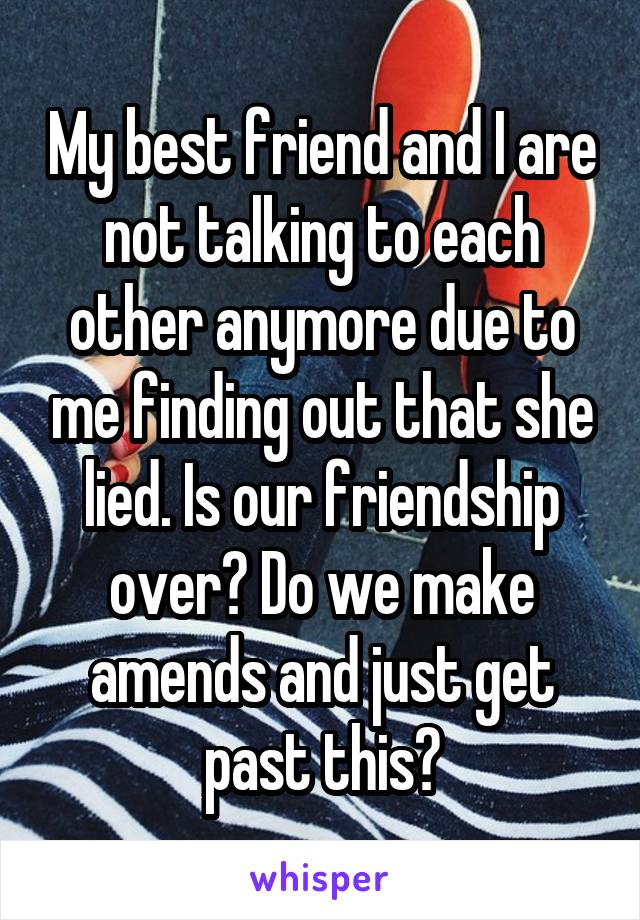 My best friend and I are not talking to each other anymore due to me finding out that she lied. Is our friendship over? Do we make amends and just get past this?