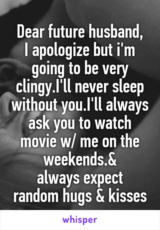 Dear future husband,
I apologize but i'm going to be very clingy.I'll never sleep without you.I'll always ask you to watch movie w/ me on the weekends.&
always expect random hugs & kisses