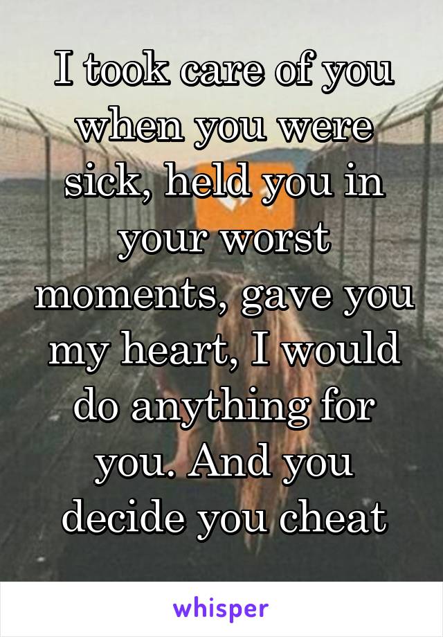 I took care of you when you were sick, held you in your worst moments, gave you my heart, I would do anything for you. And you decide you cheat
