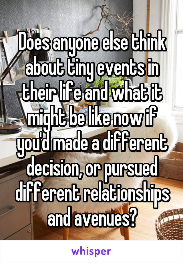 Does anyone else think about tiny events in their life and what it might be like now if you'd made a different decision, or pursued different relationships and avenues?