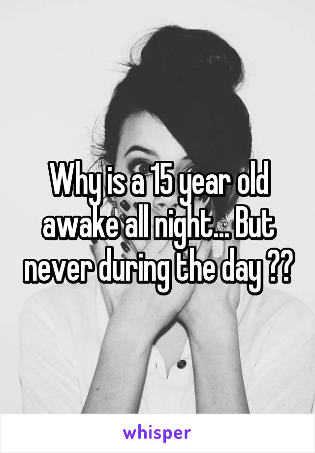 Why is a 15 year old awake all night... But never during the day ??