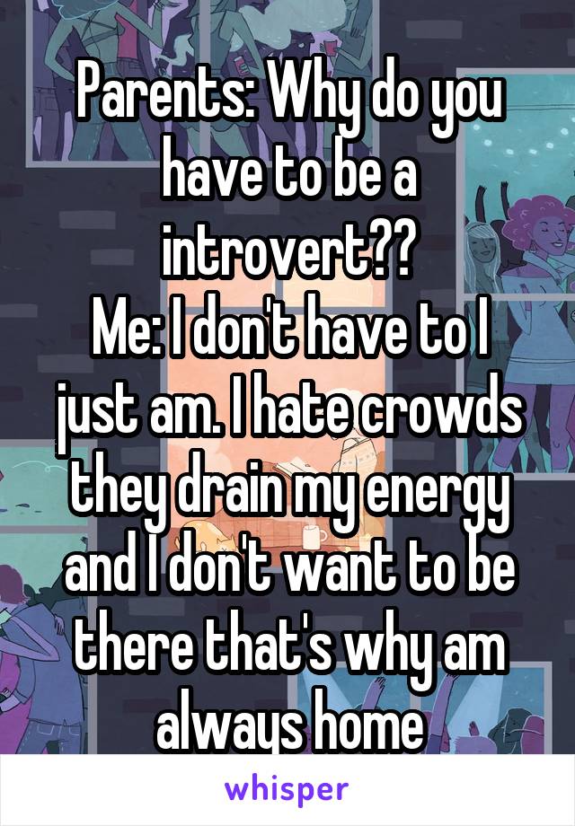 Parents: Why do you have to be a introvert??
Me: I don't have to I just am. I hate crowds they drain my energy and I don't want to be there that's why am always home